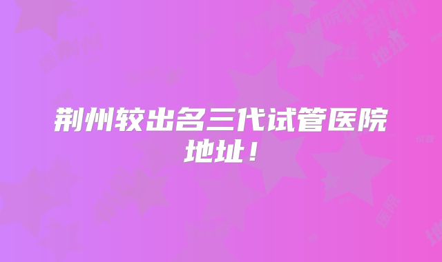 荆州较出名三代试管医院地址！