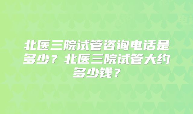 北医三院试管咨询电话是多少？北医三院试管大约多少钱？