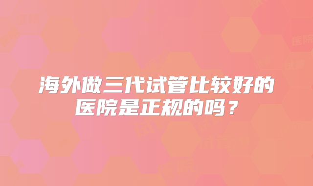 海外做三代试管比较好的医院是正规的吗？