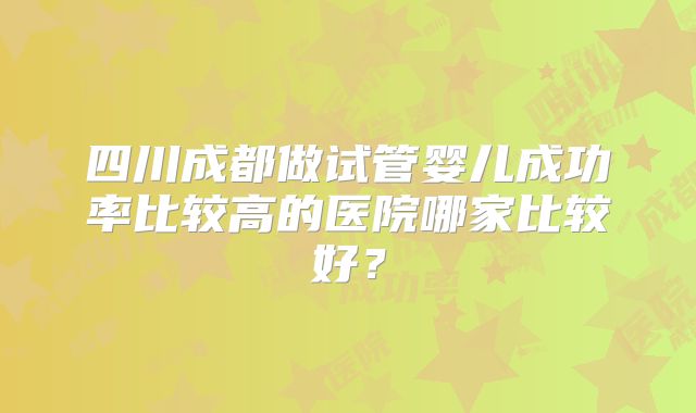 四川成都做试管婴儿成功率比较高的医院哪家比较好？