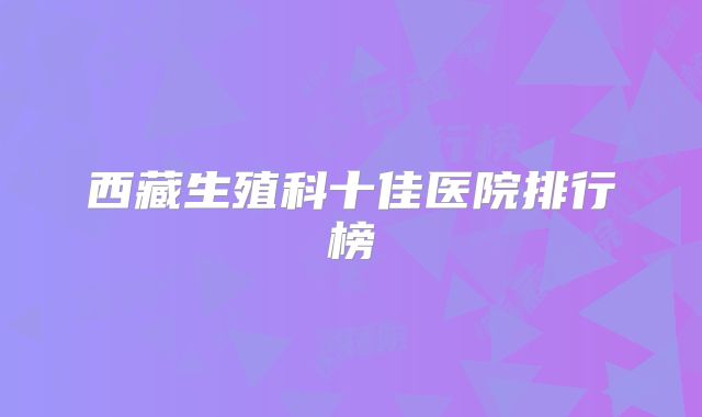 西藏生殖科十佳医院排行榜
