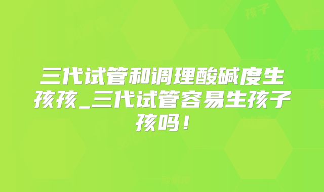 三代试管和调理酸碱度生孩孩_三代试管容易生孩子孩吗！