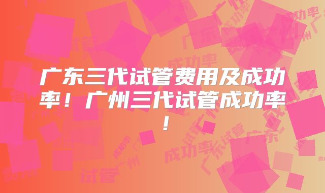 广东三代试管费用及成功率！广州三代试管成功率！