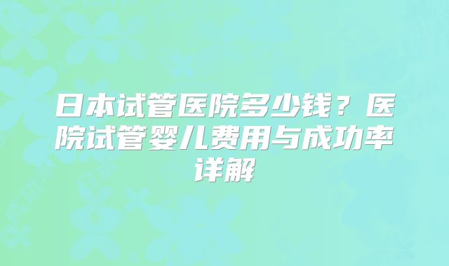 日本试管医院多少钱？医院试管婴儿费用与成功率详解