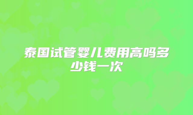 泰国试管婴儿费用高吗多少钱一次