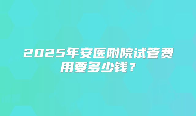 2025年安医附院试管费用要多少钱？