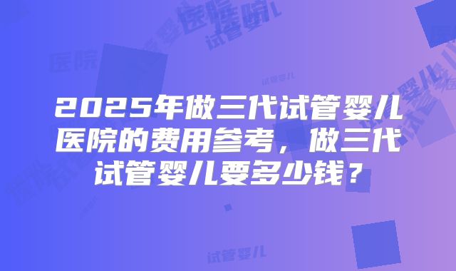 2025年做三代试管婴儿医院的费用参考，做三代试管婴儿要多少钱？