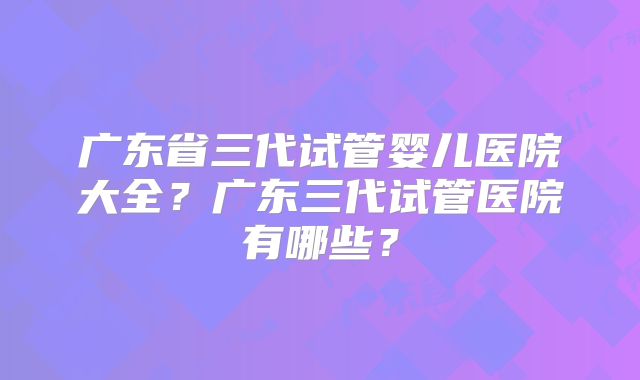 广东省三代试管婴儿医院大全？广东三代试管医院有哪些？