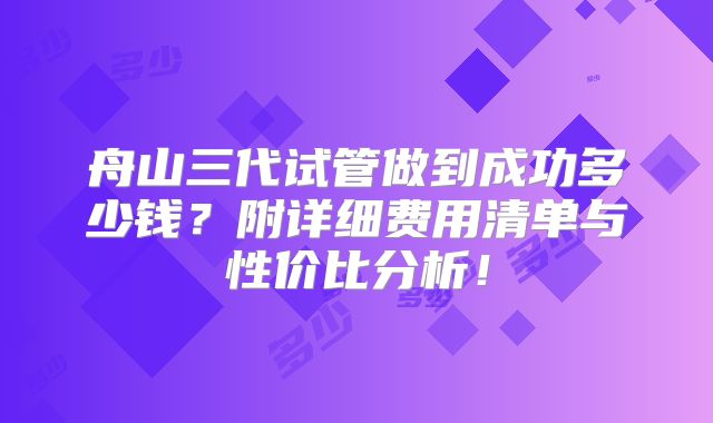 舟山三代试管做到成功多少钱?附详细费用清单与性价比分析!