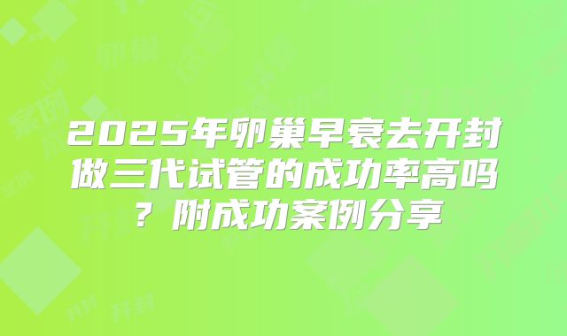 2025年卵巢早衰去开封做三代试管的成功率高吗？附成功案例分享