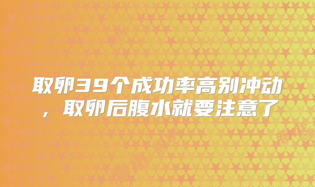取卵39个成功率高别冲动，取卵后腹水就要注意了