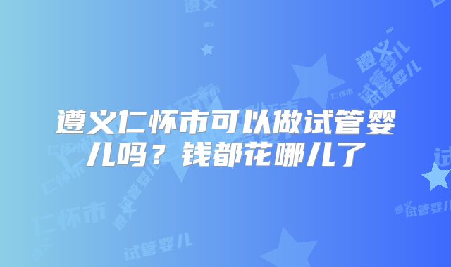 遵义仁怀市可以做试管婴儿吗？钱都花哪儿了