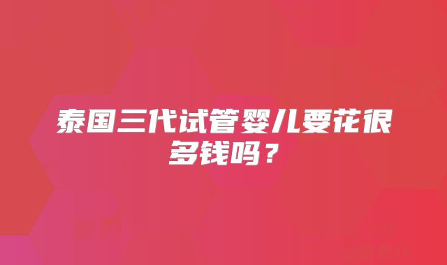 泰国三代试管婴儿要花很多钱吗？