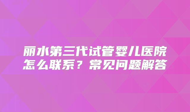 丽水第三代试管婴儿医院怎么联系？常见问题解答