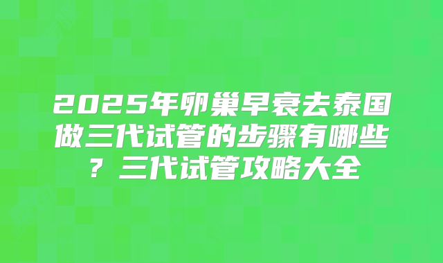 2025年卵巢早衰去泰国做三代试管的步骤有哪些？三代试管攻略大全