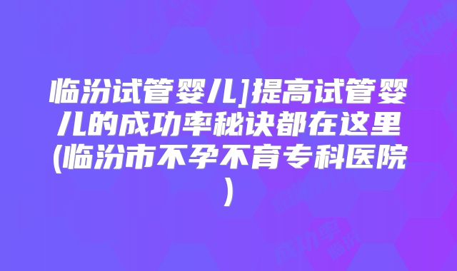 临汾试管婴儿]提高试管婴儿的成功率秘诀都在这里(临汾市不孕不育专科医院)