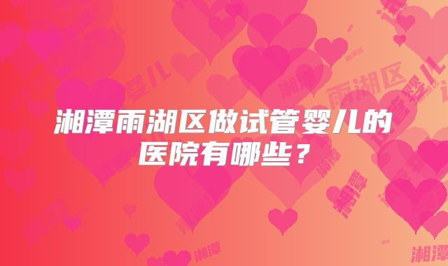 湘潭雨湖区做试管婴儿的医院有哪些?