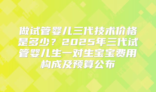 做试管婴儿三代技术价格是多少？2025年三代试管婴儿生一对生宝宝费用构成及预算公布