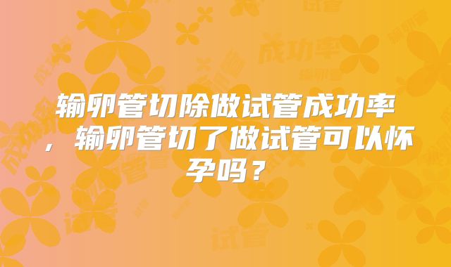 输卵管切除做试管成功率，输卵管切了做试管可以怀孕吗？