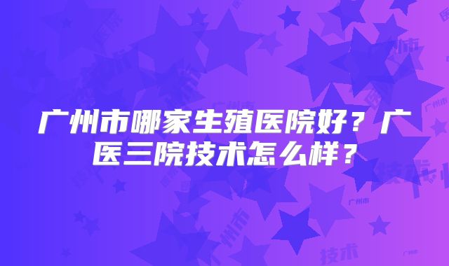 广州市哪家生殖医院好？广医三院技术怎么样？