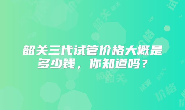 韶关三代试管价格大概是多少钱,你知道吗?