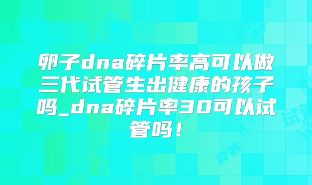 卵子dna碎片率高可以做三代试管生出健康的孩子吗_dna碎片率30可以试管吗!