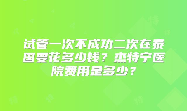 试管一次不成功二次在泰国要花多少钱？杰特宁医院费用是多少？