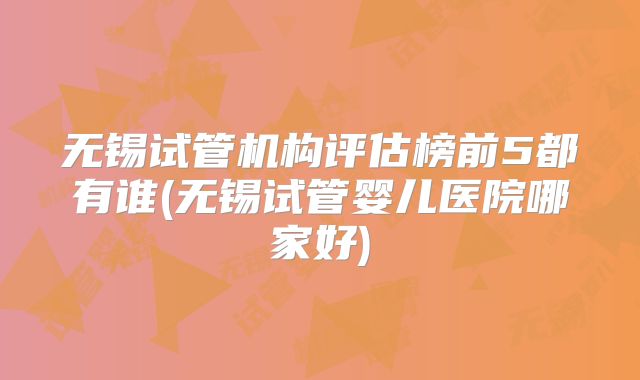 无锡试管机构评估榜前5都有谁(无锡试管婴儿医院哪家好)