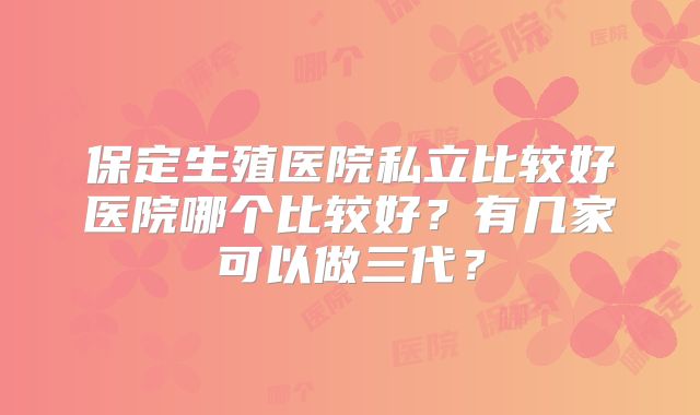 保定生殖医院私立比较好医院哪个比较好？有几家可以做三代？