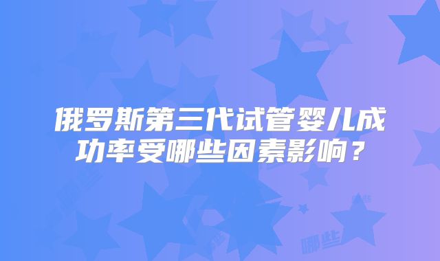 俄罗斯第三代试管婴儿成功率受哪些因素影响？