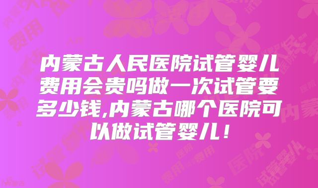 内蒙古人民医院试管婴儿费用会贵吗做一次试管要多少钱,内蒙古哪个医院可以做试管婴儿!