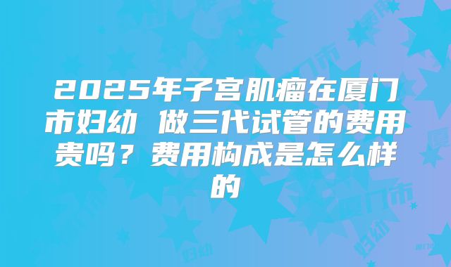 2025年子宫肌瘤在厦门市妇幼 做三代试管的费用贵吗？费用构成是怎么样的