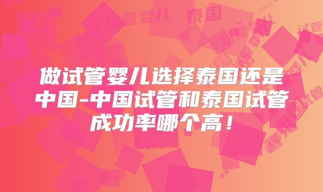 做试管婴儿选择泰国还是中国-中国试管和泰国试管成功率哪个高！