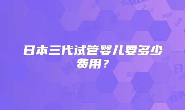日本三代试管婴儿要多少费用？