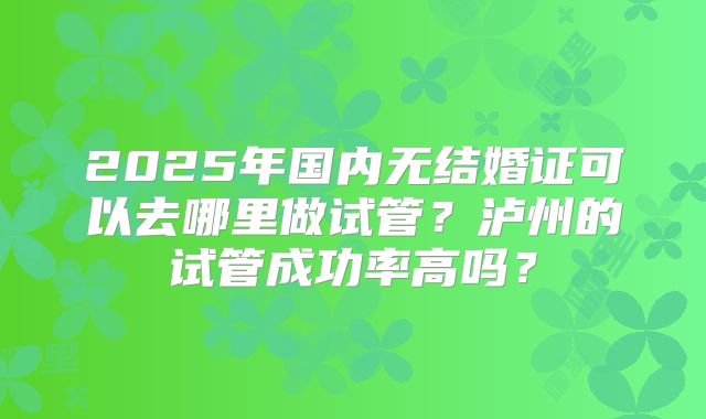 2025年国内无结婚证可以去哪里做试管?泸州的试管成功率高吗?