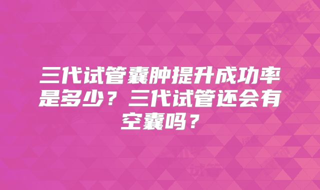 三代试管囊肿提升成功率是多少？三代试管还会有空囊吗？