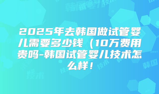 2025年去韩国做试管婴儿需要多少钱(10万费用贵吗-韩国试管婴儿技术怎么样!