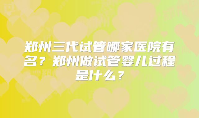 郑州三代试管哪家医院有名？郑州做试管婴儿过程是什么？