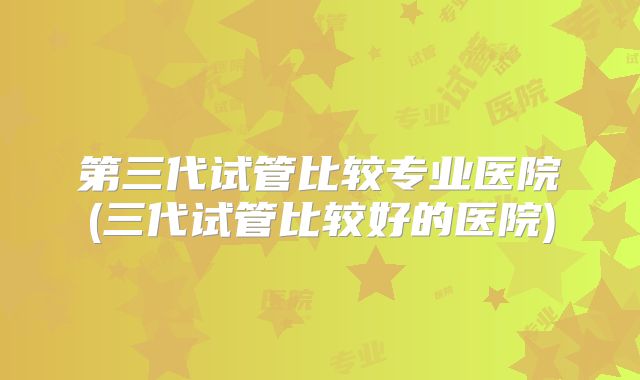 第三代试管比较专业医院(三代试管比较好的医院)