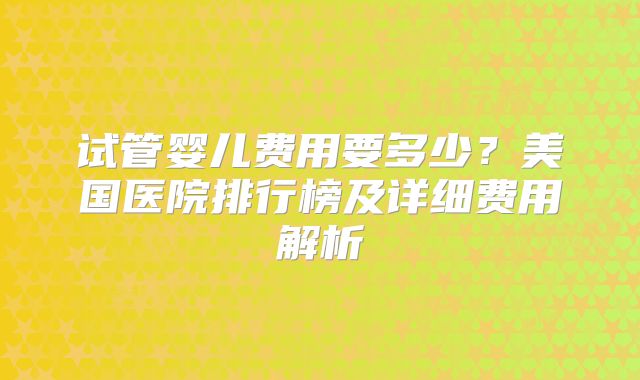 试管婴儿费用要多少？美国医院排行榜及详细费用解析
