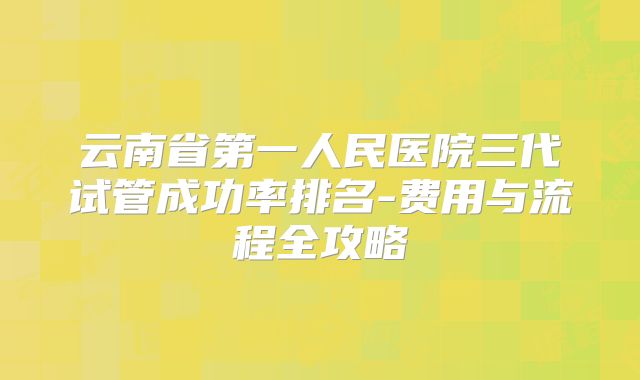 云南省第一人民医院三代试管成功率排名-费用与流程全攻略