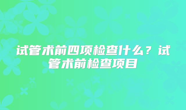试管术前四项检查什么?试管术前检查项目