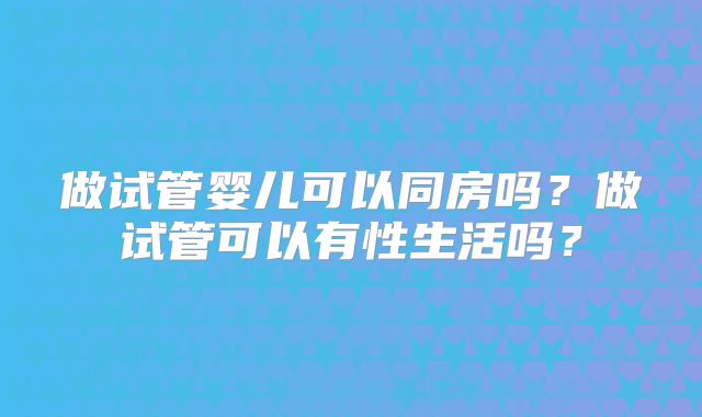 做试管婴儿可以同房吗?做试管可以有性生活吗?