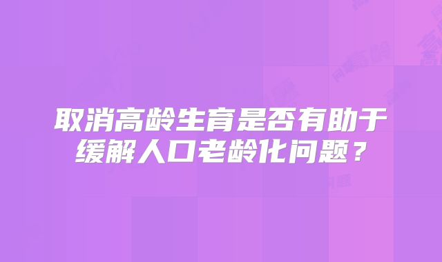 取消高龄生育是否有助于缓解人口老龄化问题？