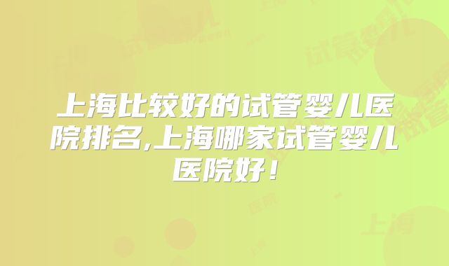 上海比较好的试管婴儿医院排名,上海哪家试管婴儿医院好!