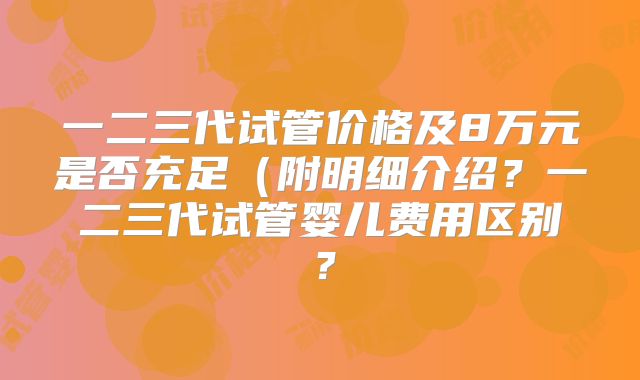 一二三代试管价格及8万元是否充足（附明细介绍？一二三代试管婴儿费用区别？