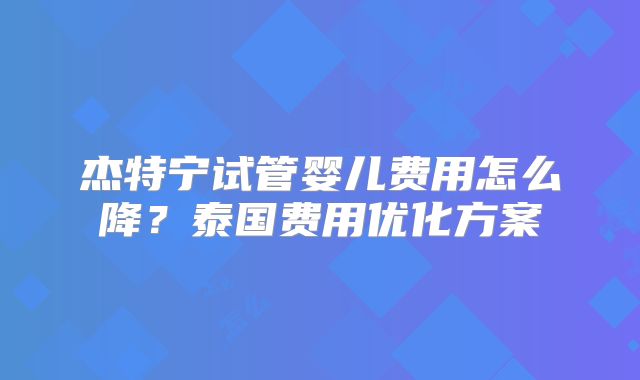 杰特宁试管婴儿费用怎么降？泰国费用优化方案