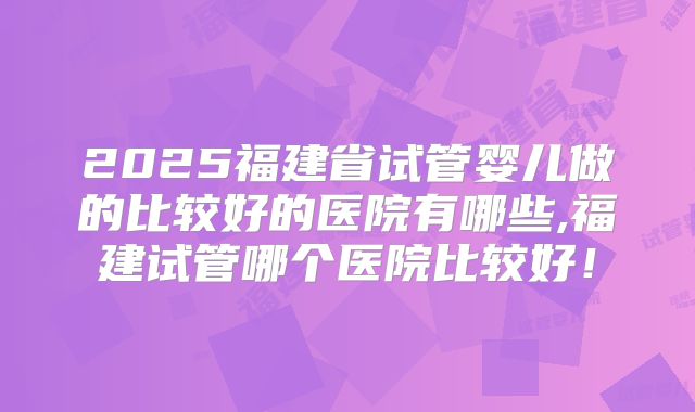 2025福建省试管婴儿做的比较好的医院有哪些,福建试管哪个医院比较好！