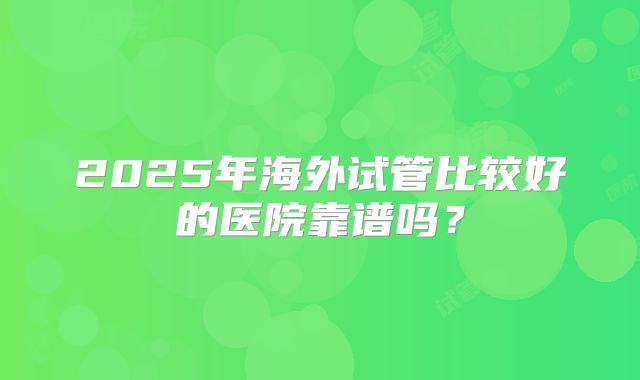 2025年海外试管比较好的医院靠谱吗？