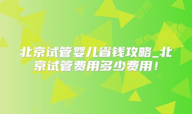 北京试管婴儿省钱攻略_北京试管费用多少费用！
